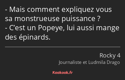 Mais comment expliquez vous sa monstrueuse puissance ? C’est un Popeye, lui aussi mange des…