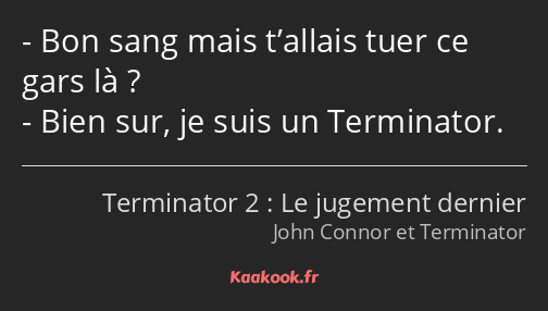 Bon sang mais t’allais tuer ce gars là ? Bien sur, je suis un Terminator.