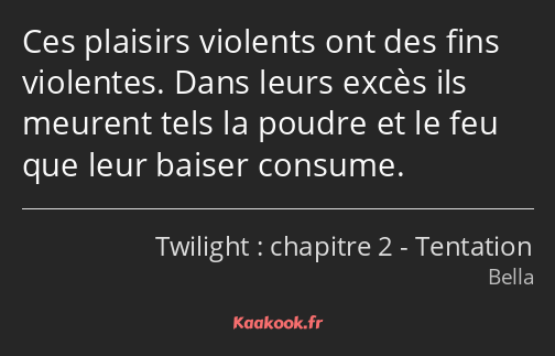 Ces plaisirs violents ont des fins violentes. Dans leurs excès ils meurent tels la poudre et le feu…