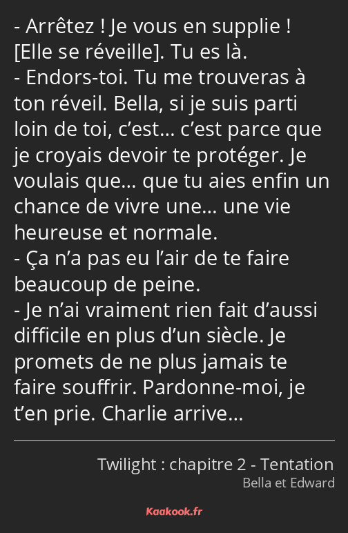 Arrêtez ! Je vous en supplie ! . Tu es là. Endors-toi. Tu me trouveras à ton réveil. Bella, si je…