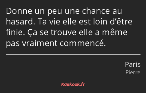 Donne un peu une chance au hasard. Ta vie elle est loin d’être finie. Ça se trouve elle a même pas…