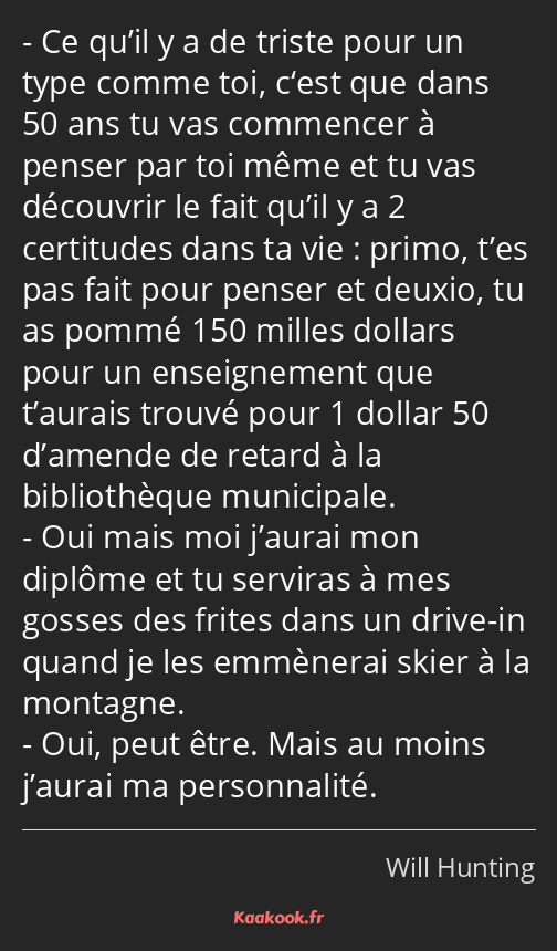 Ce qu’il y a de triste pour un type comme toi, c‘est que dans 50 ans tu vas commencer à penser par…