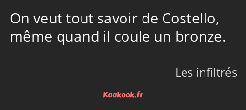 On veut tout savoir de Costello, même quand il coule un bronze.