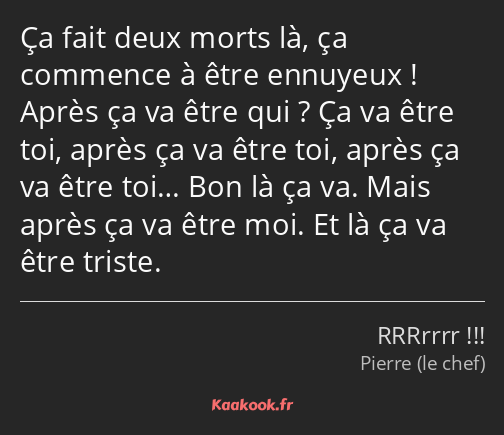 Ça fait deux morts là, ça commence à être ennuyeux ! Après ça va être qui ? Ça va être toi, après…