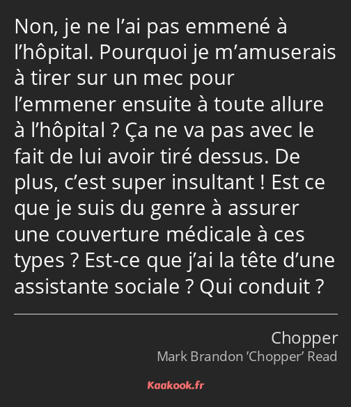 Non, je ne l’ai pas emmené à l’hôpital. Pourquoi je m’amuserais à tirer sur un mec pour l’emmener…