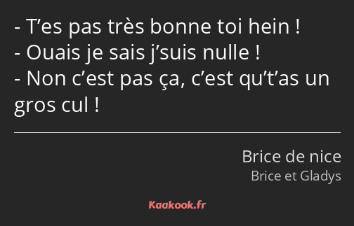 T’es pas très bonne toi hein ! Ouais je sais j’suis nulle ! Non c’est pas ça, c’est qu’t’as un gros…