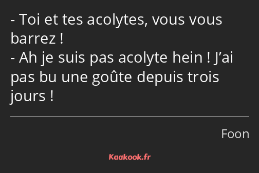 Toi et tes acolytes, vous vous barrez ! Ah je suis pas acolyte hein ! J’ai pas bu une goûte depuis…