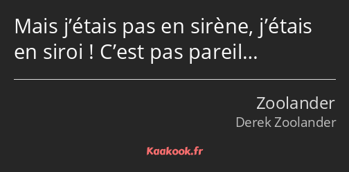 Mais j’étais pas en sirène, j’étais en siroi ! C’est pas pareil…