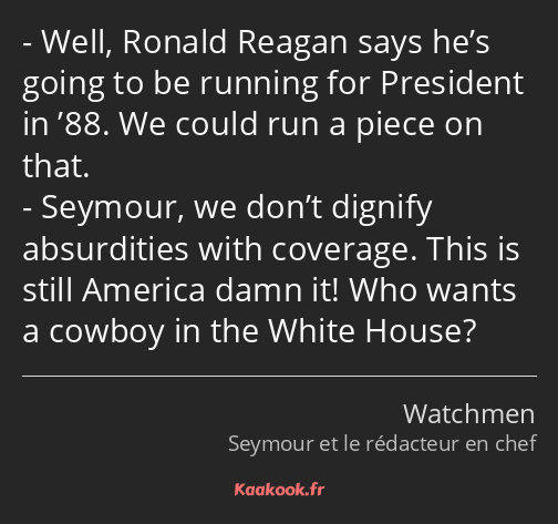 Well, Ronald Reagan says he’s going to be running for President in ’88. We could run a piece on…