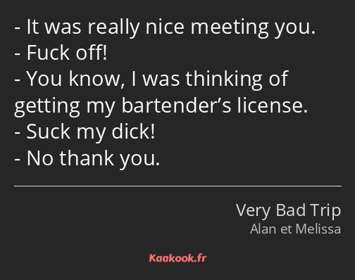 It was really nice meeting you. Fuck off! You know, I was thinking of getting my bartender’s…
