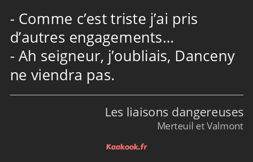 Comme c’est triste j’ai pris d’autres engagements… Ah seigneur, j’oubliais, Danceny ne viendra pas.