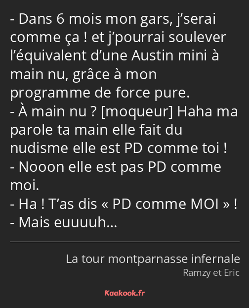 Dans 6 mois mon gars, j’serai comme ça ! et j’pourrai soulever l’équivalent d’une Austin mini à…