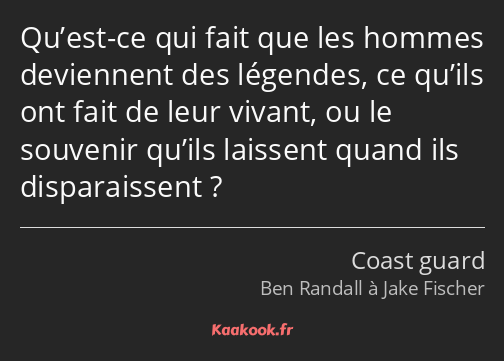 Qu’est-ce qui fait que les hommes deviennent des légendes, ce qu’ils ont fait de leur vivant, ou le…