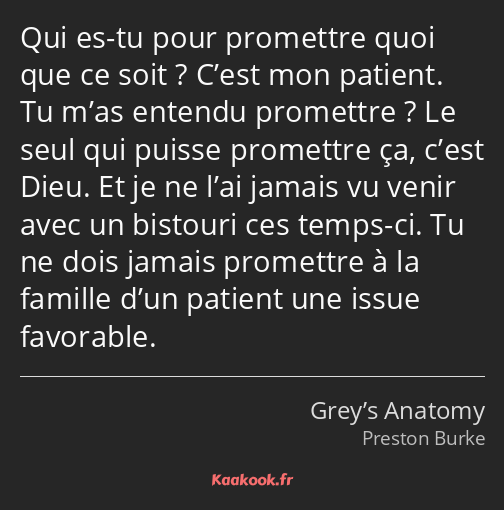 Qui es-tu pour promettre quoi que ce soit ? C’est mon patient. Tu m’as entendu promettre ? Le seul…