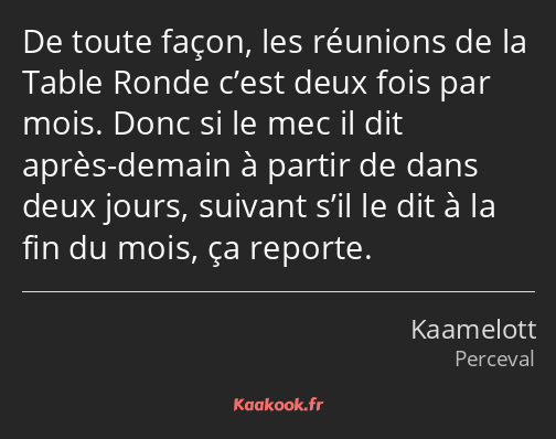 De toute façon, les réunions de la Table Ronde c’est deux fois par mois. Donc si le mec il dit…