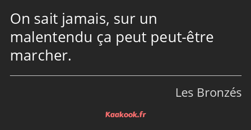 On sait jamais, sur un malentendu ça peut peut-être marcher.