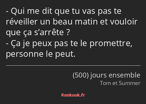 Qui me dit que tu vas pas te réveiller un beau matin et vouloir que ça s’arrête ? Ça je peux pas te…