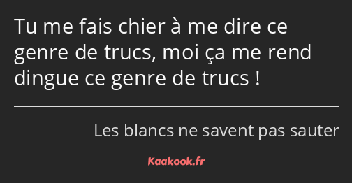 Tu me fais chier à me dire ce genre de trucs, moi ça me rend dingue ce genre de trucs !