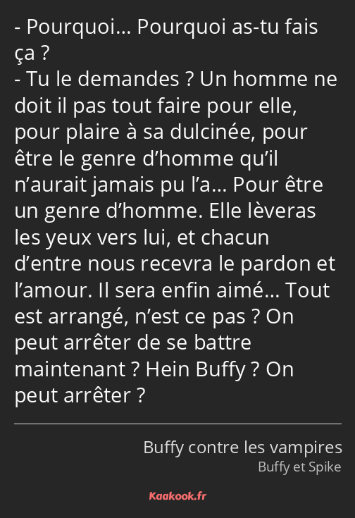 Pourquoi… Pourquoi as-tu fais ça ? Tu le demandes ? Un homme ne doit il pas tout faire pour elle…