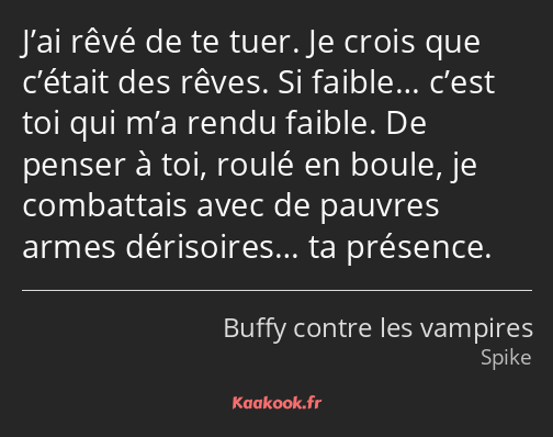 J’ai rêvé de te tuer. Je crois que c’était des rêves. Si faible… c’est toi qui m’a rendu faible. De…