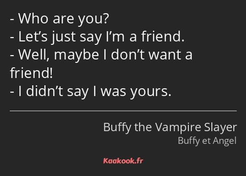 Who are you? Let’s just say I’m a friend. Well, maybe I don’t want a friend! I didn’t say I was…