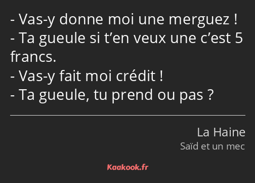 Vas-y donne moi une merguez ! Ta gueule si t’en veux une c’est 5 francs. Vas-y fait moi crédit ! Ta…