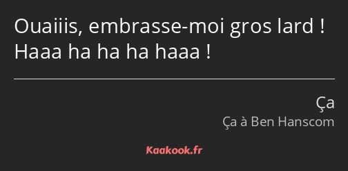 Ouaiiis, embrasse-moi gros lard ! Haaa ha ha ha haaa !