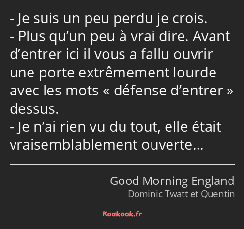 Je suis un peu perdu je crois. Plus qu’un peu à vrai dire. Avant d’entrer ici il vous a fallu…