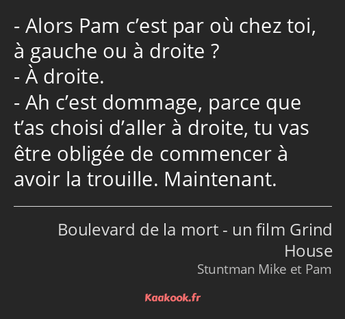 Alors Pam c’est par où chez toi, à gauche ou à droite ? À droite. Ah c’est dommage, parce que t’as…