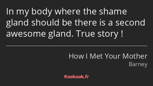 In my body where the shame gland should be there is a second awesome gland. True story !