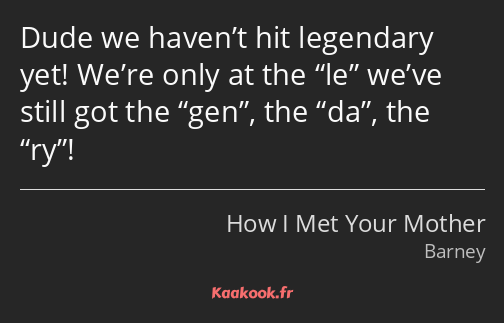 Dude we haven’t hit legendary yet! We’re only at the le we’ve still got the gen, the da, the ry!