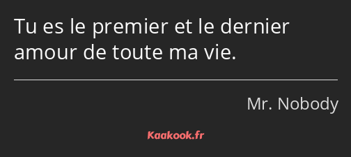 Tu es le premier et le dernier amour de toute ma vie.