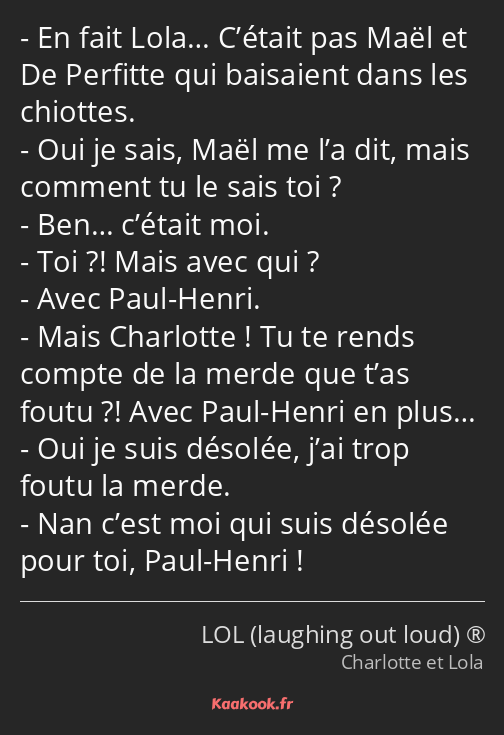 En fait Lola… C’était pas Maël et De Perfitte qui baisaient dans les chiottes. Oui je sais, Maël me…