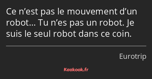 Ce n’est pas le mouvement d’un robot… Tu n’es pas un robot. Je suis le seul robot dans ce coin.