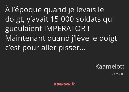 À l’époque quand je levais le doigt, y’avait 15 000 soldats qui gueulaient IMPERATOR ! Maintenant…