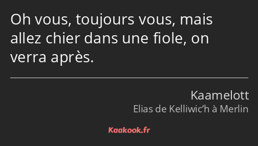 Oh vous, toujours vous, mais allez chier dans une fiole, on verra après.