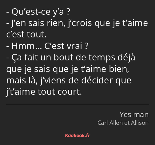 Qu’est-ce y’a ? J’en sais rien, j’crois que je t’aime c’est tout. Hmm… C’est vrai ? Ça fait un bout…