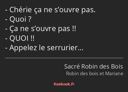 Chérie ça ne s’ouvre pas. Quoi ? Ça ne s’ouvre pas !! QUOI !! Appelez le serrurier…