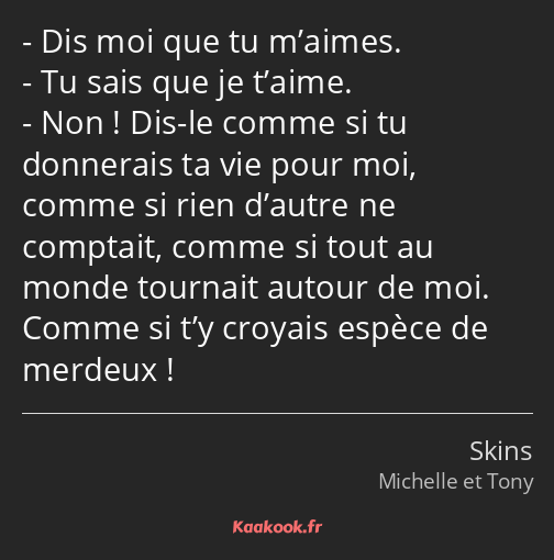 Dis moi que tu m’aimes. Tu sais que je t’aime. Non ! Dis-le comme si tu donnerais ta vie pour moi…