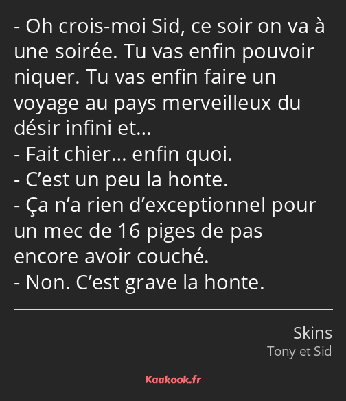 Oh crois-moi Sid, ce soir on va à une soirée. Tu vas enfin pouvoir niquer. Tu vas enfin faire un…