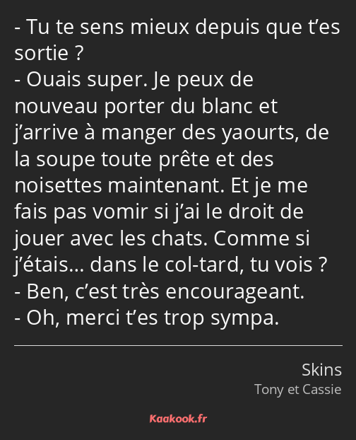 Tu te sens mieux depuis que t’es sortie ? Ouais super. Je peux de nouveau porter du blanc et…