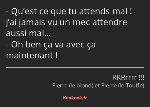 Qu’est ce que tu attends mal ! j’ai jamais vu un mec attendre aussi mal… Oh ben ça va avec ça…