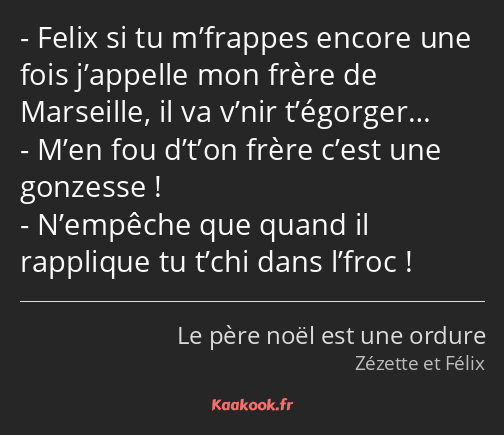 Felix si tu m’frappes encore une fois j’appelle mon frère de Marseille, il va v’nir t’égorger… M’en…