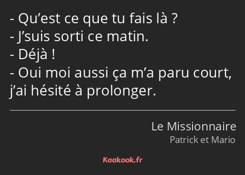 Qu’est ce que tu fais là ? J’suis sorti ce matin. Déjà ! Oui moi aussi ça m’a paru court, j’ai…