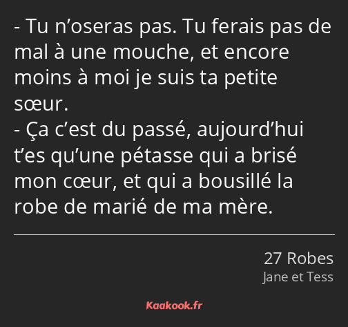 Tu n’oseras pas. Tu ferais pas de mal à une mouche, et encore moins à moi je suis ta petite sœur…