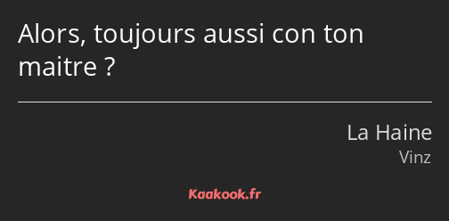 Alors, toujours aussi con ton maitre ?