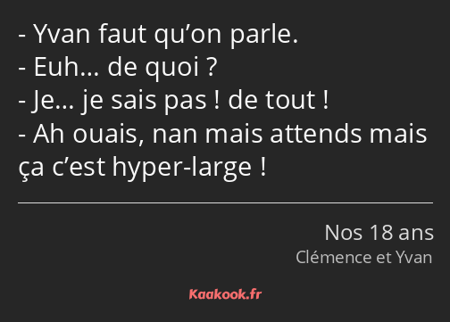 Yvan faut qu’on parle. Euh… de quoi ? Je… je sais pas ! de tout ! Ah ouais, nan mais attends mais…