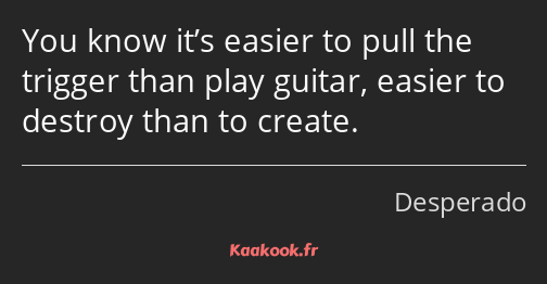 You know it’s easier to pull the trigger than play guitar, easier to destroy than to create.