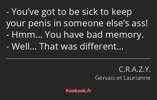 You’ve got to be sick to keep your penis in someone else’s ass! Hmm… You have bad memory. Well……