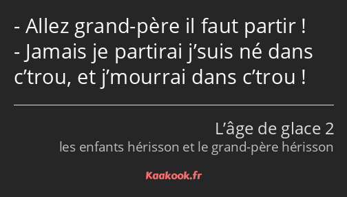 Allez grand-père il faut partir ! Jamais je partirai j’suis né dans c’trou, et j’mourrai dans…